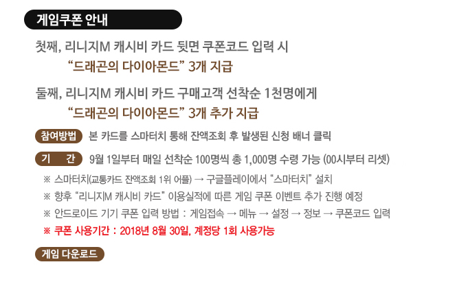 게임쿠폰 안내
첫째, 리니지m 캐시비 카드 뒷면 쿠폰코드 입력 시 드래곤의 다이아몬드 3개 지급
둘째, 리니지m 캐시비 카드 구매고객 선착순 1천명에게 드래곤의 다이아몬드 3개 추가지급
참여방법, 본 카드를 스마터치 통해 잔액조회 후 발생된 신청 배너 클릭
기간, 9월 1일 부터 매일 선착순 100명씩 총 1,000명 수령 가능(00시부터 리셋)
스마터치(교통카드 잔액조회 1위 어플)은 구글플레이에서 스마터치 설치.
향후 리니지m  캐시비 카드 이용실적에 따른 게임 쿠폰 이벤트 추가 예정.
안드로이드 기기 쿠폰 입력 방법, 게임접속하고 메뉴, 설정, 정보, 쿠폰코드 입력.
쿠폰 사용기간, 2018년 8월 20일, 계정당 1회 사용가능
게임 다운로드