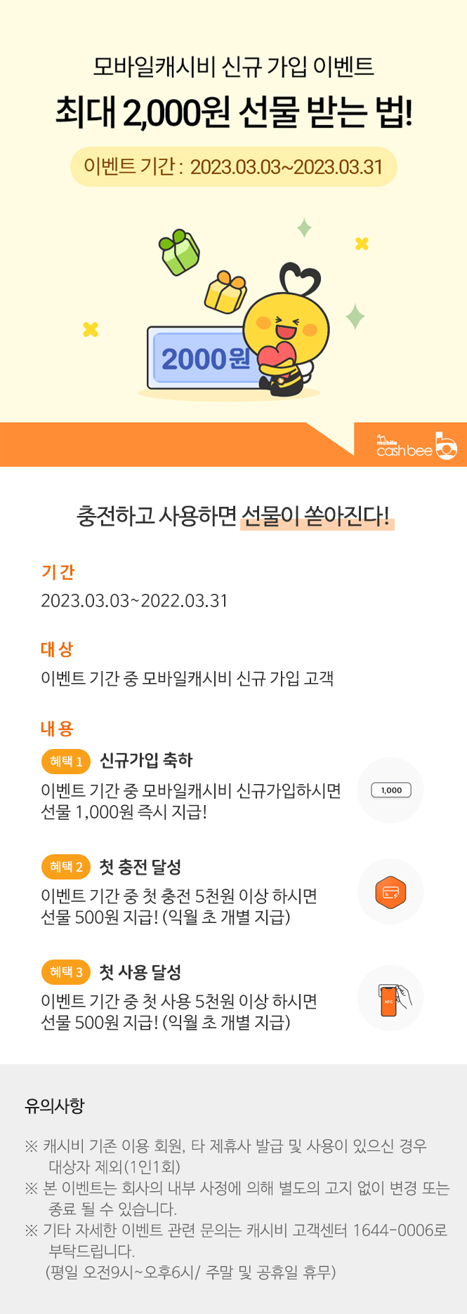 
모바일캐시비
신규 가입 이벤트//
최대 2,000원 선물 받는 법!//
이벤트 기간 : 2023.03.03~2023.03.31//
2,000원 (이미지)//
충전하고 사용하면 선물이 쏟아진다!//
 
기간 : 2023.03.03~2022.03.31//
대상 : 이벤트 기간 중 모바일캐시비 신규 가입 고객//

내용 : 혜택 1. 신규가입 축하//

                  이벤트 기간 중 모바일캐시비 신규가입하시면 선물 1,000원 즉시 지급!//

        혜택 2. 첫 충전 달성//

                  이벤트 기간 중 첫 충전 5천원 이상 하시면 선물 500원 지급!(익월 초 개별 지급)//

        혜택 3. 첫 사용 달성//

                  이벤트 기간 중 첫 사용 5천원 이상 하시면 선물 500원 지급!(익월 초 개별 지급)//
유의사항//
※캐시비 기존 이용 회원, 타 제휴사 발급 및 사용이 있으신 경우 대상자 제외(1인1회)//
※ 본 이벤트는 회사의 내부 사정에 의해 별도의 고지 없이 변경 또는 종료 될 수 있습니다. //
※ 기타 자세한 이벤트 관련 문의는 캐시비 고객센터 1644-0006로 부탁드립니다.//
(평일 오전9시~오후6시/ 주말 및 공휴일 휴무)
