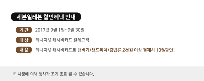 세븐일레븐 할인혜택 안내
기간, 2017년 9월 1일~9월 30일
대상, 리니지m 캐시비카드 결제고객
내용, 리니지m 캐시비카드로 햄버거, 샌드위치, 김밥류 2천원 이상 결제시 10% 할인!
사전에 의해 조기 종류 될 수 있습니다.