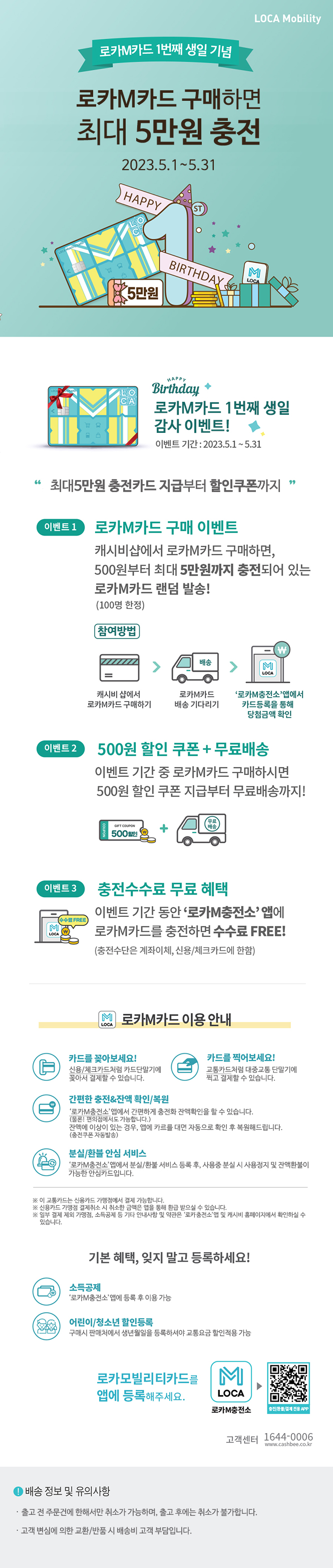 
로카M카드 1번째 생일 기념//
로카M카드 구매하면 최대 5만원 충전//
최대5만원 충전카드 지급부터 할인쿠폰까지//
2023.5.1~5.31//

로카M카드 1번째 생일 감사 이벤트!//
이벤트 기간 : 2023.5.1~5.31//
최대5만원 충전카드 지급부터 할인쿠폰까지//
이벤트1. 로카M카드 구매 이벤트//
캐시비샵에서 로카M카드 구매하면, 500원부터 최대 5만원까지 충전되어 있는//
로카M카드 랜덤 발송!(100명 한정)//
참여방법 : 캐시비샵에서 로카M카드 구매하기//
로카M카드 배송 기다리기//
'로카M충전소' 앱에서 카드등록을 통해 당첨금액 확인//
이벤트2//500원 할인쿠폰 + 무료배송//
이벤트 기간 중 로카M카드 구매하시면//500원 할인 쿠폰 지급부터 무료배송까지!//
이벤트3//충전수수료 무료 혜택//
이벤트 기간 동안'로카M충전소'앱에 로카M카드를 충전하면 수수료FREE!//
(충전수단은 계좌이체. 신용/체크카드에 한함)//
로카M카드 이용안내//
카드를 꽂아보세요!//
신용/체크카드처럼 카드단말기에
꽂아서 결제할 수 있습니다.
//
카드를 찍어보세요!//
교통카드처럼 대중교통 단말기에
찍고 결제할 수 있습니다.//
간편한 충전&잔액확인/복원//
‘로카M충전소’앱에서 간편하게 충전화 잔액확인을 할 수 있습니다.
(물론! 편의점에서도 가능합니다.)
잔액에 이상이 있는 경우, 앱에 카르를 대면 자동으로 확인 후 복원해드립니다.
(충전쿠폰 자동발송)//
분실//환불 안심 서비스//
‘로카M충전소’앱에서 분실/환불 서비스 등록 후, 사용중 분실 시 사용정지 및 잔액환불이
가능한 안심카드입니다.
//
※ 이 교통카드는 신용카드 가맹점에서 결제 가능합니다. //
※ 신용카드 가맹점 결제취소 시 취소한 금액은 앱을 통해 환급 받으실 수 있습니다. //
※ 일부 결제 제외 가맹점, 소득공제 등 기타 안내사항 및 약관은 ‘로카M충전소’앱 및 캐시비 홈페이지에서 확인하실 수 있습니다.//
기본혜택, 잊지말고 등록하세요!//
소득공제//

‘로카M충전소’앱에 등록 후 이용 가능//
어린이/청소년 할인등록//

구매시 판매처에서 생년월일을 등록하셔야 교통요금 할인적용 가능//
로카봅리리티카드를 앱에 등록해주세요.//
로카M충전소, 로카M충전소QR코드//
배송 및 정보 유의사항//
출고 전 주문건에 한해서만 취소가 가능하며, 출고 후에는 취소가 불가합니다.//

고객 변심에 의한 교환/반품 시 배송비 고객 부담입니다.

