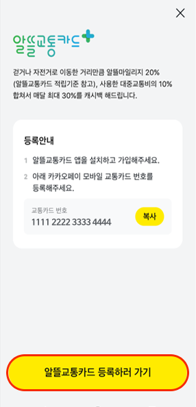 
													알뜰교통카드 플러스(로고),
													걷거나 자전거로 이동한 거리만큼 알뜰마일리지 20%
													(알뜰교통카드 적립기준 참고), 사용한 대중교통비의 10% 합쳐서
													매달 최대 30%를 캐시백 해드립니다.,
													등록안내,
													1. 알뜰교통카드 앱을 설치하고 가입해주세요.,
													2. 아래 카카오페이 모바일 교통카드 번호를 등록해주세요.,
													교통카드 번호,
													1111 2222 3333 4444, 복사,
													알뜰교통카드 등록하러 가기
													