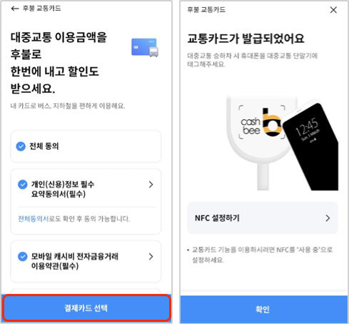 후불 교통카드,
											대중교통 이용금액을 후불로 한번에 내고 할인도 받으세요.,
											내 카드로 버스, 지하철을 편하게 이용해요.,
											전체 동의,
											개인(신용)정보 필수 요약동의서(필수),
											전체동의서로도 확인 후 동의 가능합니다.,
											모바일 캐시비 전자금융거래 이용약관(필수),
											결제카드 선택,
											후불 교통카드,
											교통카드가 발급되었어요,
											대중교통 승하차 시 휴대폰을 대중교통 단말기에 태그해주세요.,
											NFC 설정하기,
											교통카드 기능을 이용하시려면 NFC를 '사용 중'으로 설정하세요.,
											확인